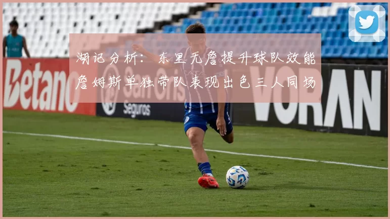 湖记分析：东里无詹提升球队效能詹姆斯单独带队表现出色三人同场反而下滑