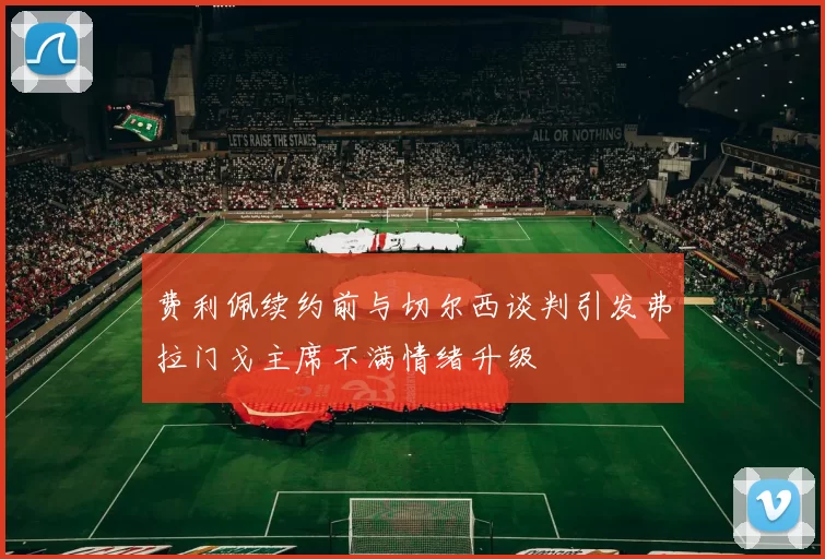 费利佩续约前与切尔西谈判引发弗拉门戈主席不满情绪升级