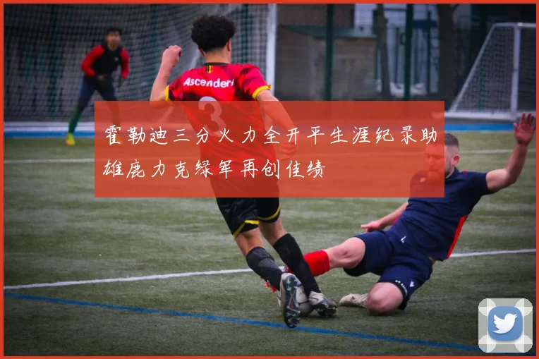 霍勒迪三分火力全开平生涯纪录助雄鹿力克绿军再创佳绩