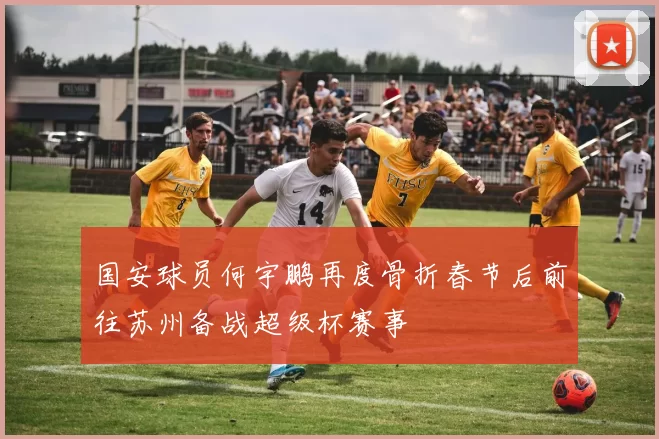 国安球员何宇鹏再度骨折春节后前往苏州备战超级杯赛事