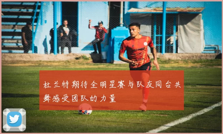杜兰特期待全明星赛与队友同台共舞感受团队的力量
