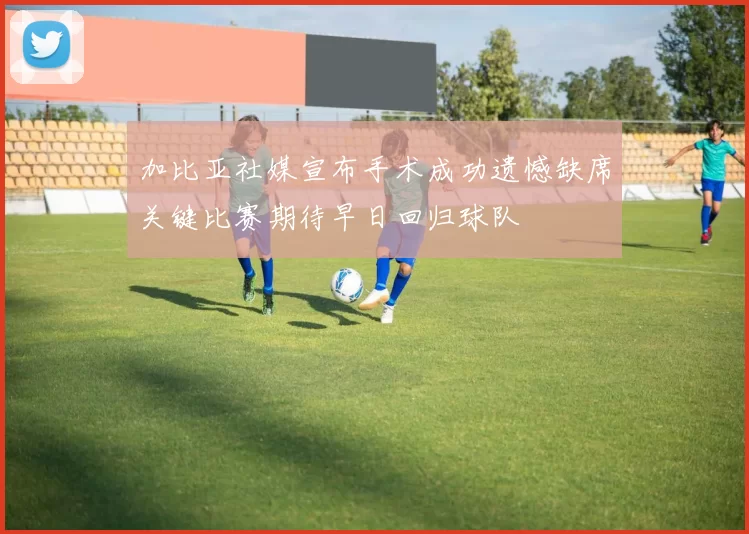 加比亚社媒宣布手术成功遗憾缺席关键比赛期待早日回归球队