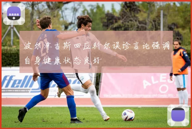 波尔津吉斯回应科尔误诊言论强调自身健康状态良好