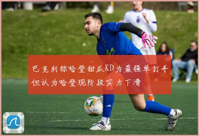 巴克利称哈登甜瓜KD为最强单打手但认为哈登现阶段实力下滑
