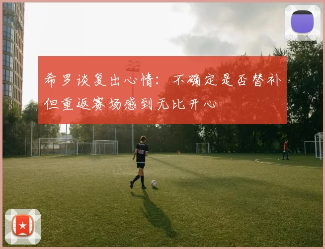 希罗谈复出心情：不确定是否替补但重返赛场感到无比开心