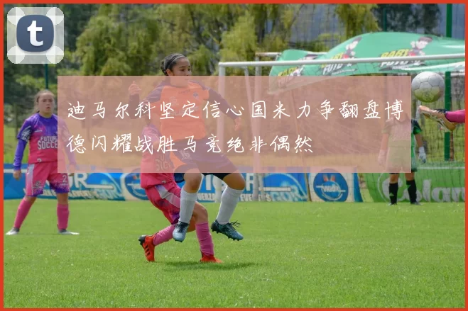 迪马尔科坚定信心国米力争翻盘博德闪耀战胜马竞绝非偶然
