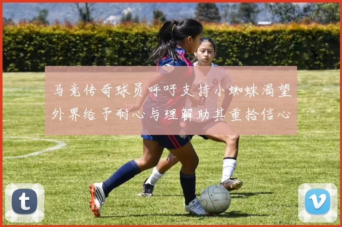 马竞传奇球员呼吁支持小蜘蛛渴望外界给予耐心与理解助其重拾信心