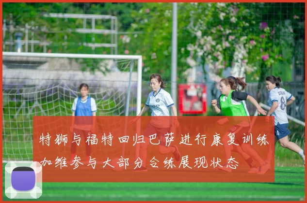 特狮与福特回归巴萨进行康复训练加维参与大部分合练展现状态