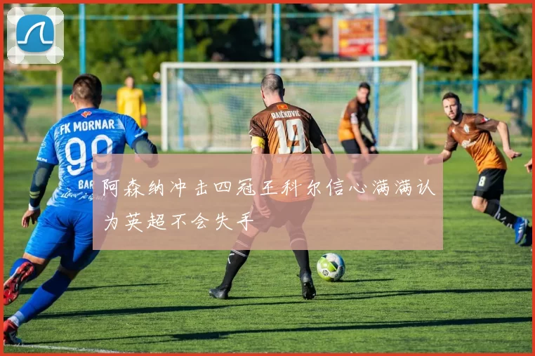 阿森纳冲击四冠王科尔信心满满认为英超不会失手