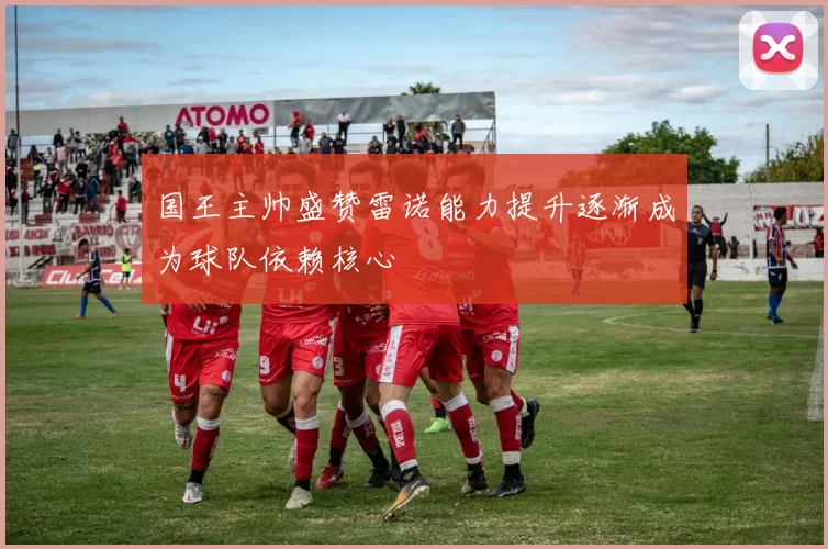 国王主帅盛赞雷诺能力提升逐渐成为球队依赖核心