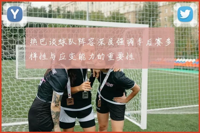 热巴谈球队阵容深度强调季后赛多样性与应变能力的重要性