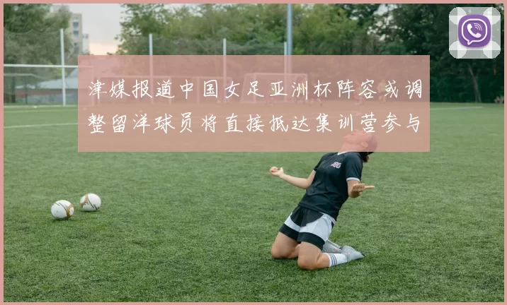 津媒报道中国女足亚洲杯阵容或调整留洋球员将直接抵达集训营参与备战