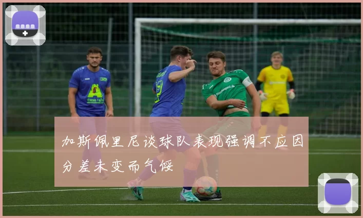 加斯佩里尼谈球队表现强调不应因分差未变而气馁