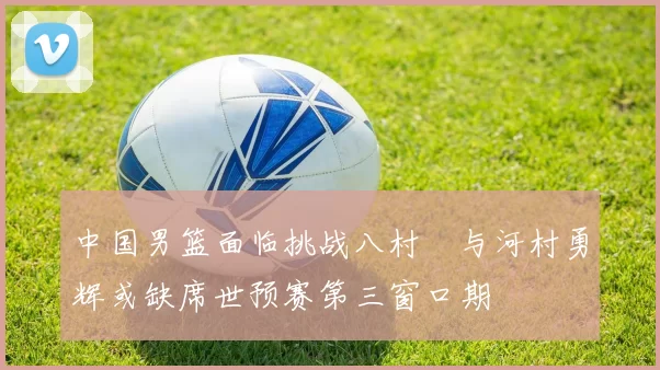 中国男篮面临挑战八村塁与河村勇辉或缺席世预赛第三窗口期