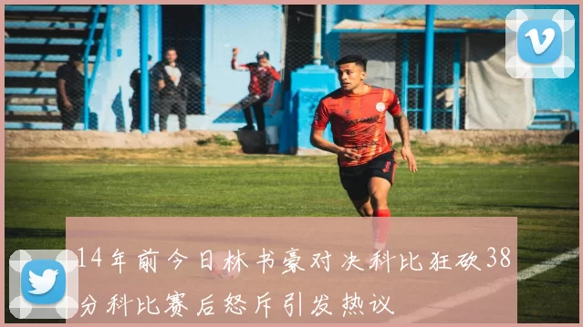 14年前今日林书豪对决科比狂砍38分科比赛后怒斥引发热议