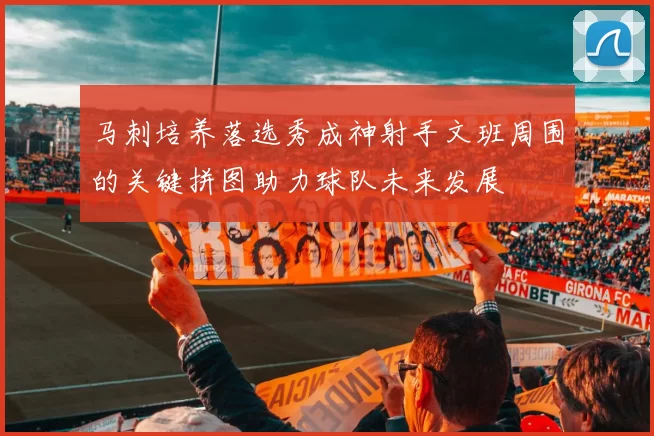 马刺培养落选秀成神射手文班周围的关键拼图助力球队未来发展