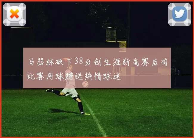 马瑟林砍下38分创生涯新高赛后将比赛用球赠送热情球迷