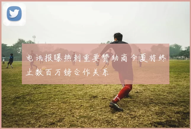 电讯报曝热刺重要赞助商今夏将终止数百万镑合作关系