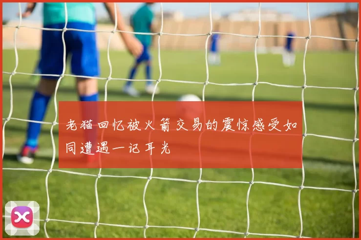 老猫回忆被火箭交易的震惊感受如同遭遇一记耳光