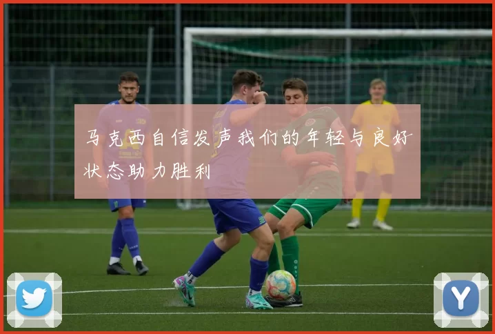 马克西自信发声我们的年轻与良好状态助力胜利
