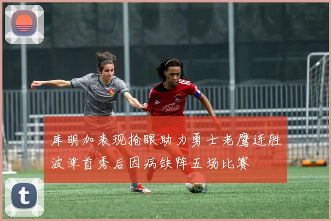 库明加表现抢眼助力勇士老鹰连胜波津首秀后因病缺阵五场比赛