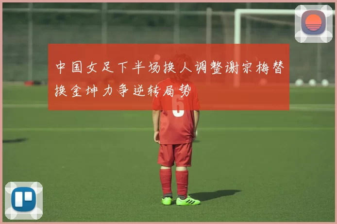 中国女足下半场换人调整谢宗梅替换金坤力争逆转局势