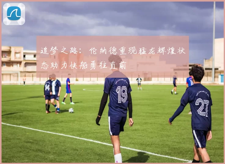 追梦之路：伦纳德重现猛龙辉煌状态助力快船勇往直前