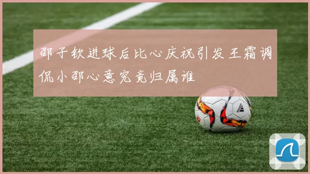 邵子钦进球后比心庆祝引发王霜调侃小邵心意究竟归属谁