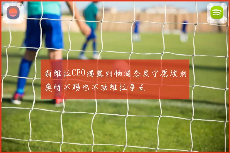 前维拉CEO揭露利物浦态度宁愿埃利奥特不踢也不助维拉争五