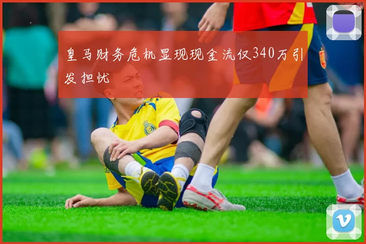 皇马财务危机显现现金流仅340万引发担忧