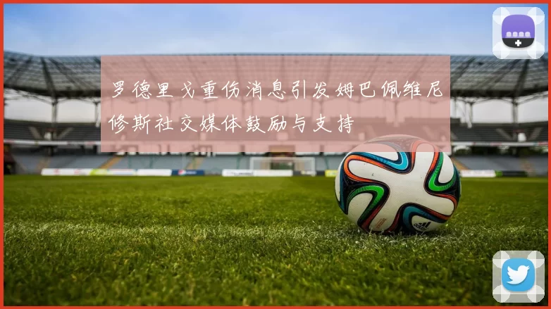 罗德里戈重伤消息引发姆巴佩维尼修斯社交媒体鼓励与支持